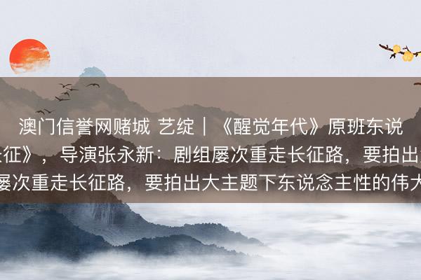 澳门信誉网赌城 艺绽|《醒觉年代》原班东说念主马再拍《伟大的长征》,导演张永新:剧组屡次重走长征路,要拍出大主题下东说念主性的伟大