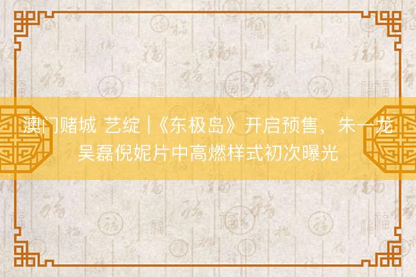 澳门赌城 艺绽 |《东极岛》开启预售，朱一龙吴磊倪妮片中高燃样式初次曝光