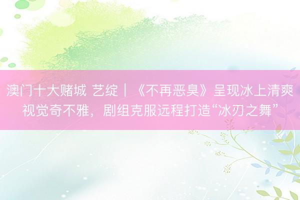 澳门十大赌城 艺绽｜《不再恶臭》呈现冰上清爽视觉奇不雅，剧组克服远程打造“冰刃之舞”