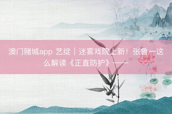 澳门赌城app 艺绽｜迷雾戏院上新！张鲁一这么解读《正直防护》——