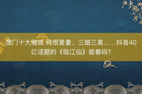澳门十大赌城 纯恨爱妻、三婚三离……抖音40亿话题的《临江仙》能看吗?