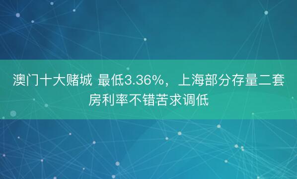 澳门十大赌城 最低3.36%,上海部分存量二套房利率不错苦求调低