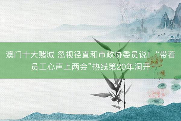 澳门十大赌城 忽视径直和市政协委员说！“带着员工心声上两会”热线第20年洞开