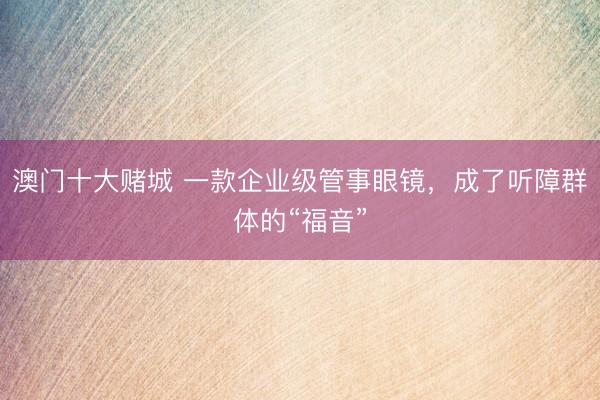 澳门十大赌城 一款企业级管事眼镜，成了听障群体的“福音”