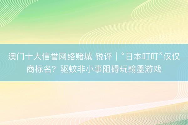 澳门十大信誉网络赌城 锐评|“日本叮叮”仅仅商标名?驱蚊非小事阻碍玩翰墨游戏