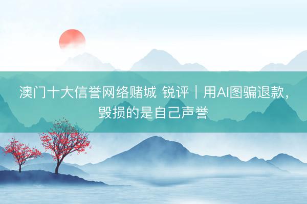 澳门十大信誉网络赌城 锐评｜用AI图骗退款，毁损的是自己声誉