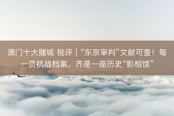 澳门十大赌城 锐评|“东京审判”文献可查!每一页抗战档案,齐是一座历史“影相馆”