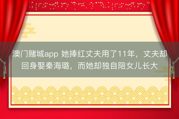 澳门赌城app 她捧红丈夫用了11年,丈夫却回身娶秦海璐,而她却独自陪女儿长大