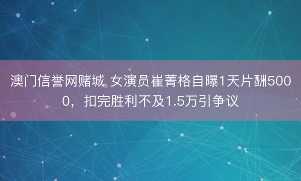 澳门信誉网赌城 女演员崔菁格自曝1天片酬5000，扣完胜利不及1.5万引争议