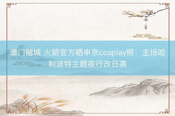 澳门赌城 火箭官方晒申京cosplay照:主场哈利波特主题夜行改日袭