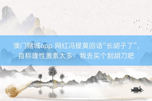 澳门赌城app 网红冯提莫回话“长胡子了”，自称雄性激素太多：我去买个刮胡刀吧