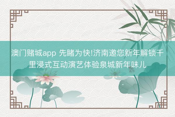 澳门赌城app 先睹为快!济南邀您新年解锁千里浸式互动演艺体验泉城新年味儿