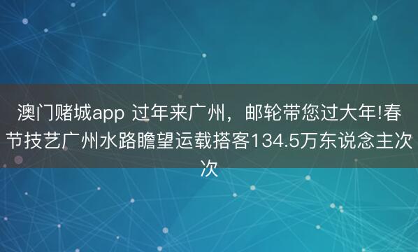 澳门赌城app 过年来广州,邮轮带您过大年!春节技艺广州水路瞻望运载搭客134.5万东说念主次