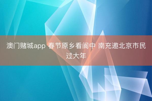 澳门赌城app 春节原乡看阆中 南充邀北京市民过大年