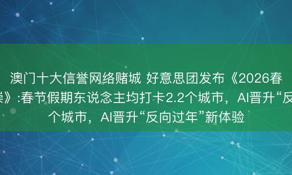 澳门十大信誉网络赌城 好意思团发布《2026春节滥用细察推崇》:春节假期东说念主均打卡2.2个城市,AI晋升“反向过年”新体验
