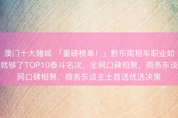 澳门十大赌城 「重磅榜单！」黔东南租车职业如何选？看这份指南就够了TOP10泰斗名次，全网口碑相聚，商务东谈主士首选优选决策