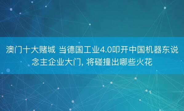 澳门十大赌城 当德国工业4.0叩开中国机器东说念主企业大门， 将碰撞出哪些火花