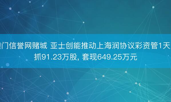 澳门信誉网赌城 亚士创能推动上海润协议彩资管1天减抓91.23万股, 套现649.25万元