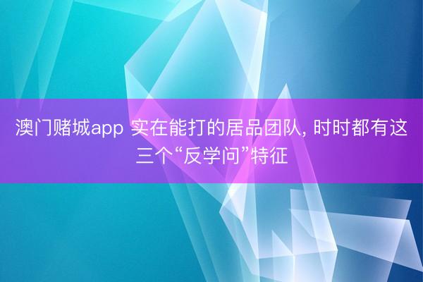 澳门赌城app 实在能打的居品团队, 时时都有这三个“反学问”特征