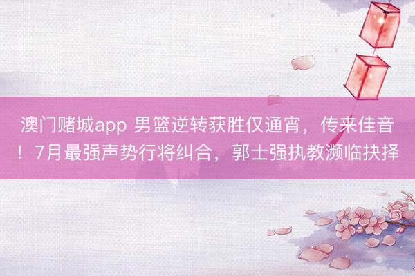 澳门赌城app 男篮逆转获胜仅通宵，传来佳音！7月最强声势行将纠合，郭士强执教濒临抉择