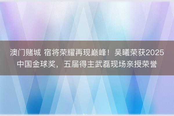 澳门赌城 宿将荣耀再现巅峰!吴曦荣获2025中国金球奖,五届得主武磊现场亲授荣誉
