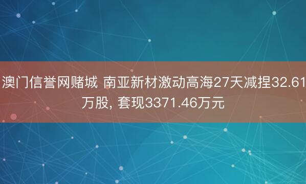 澳门信誉网赌城 南亚新材激动高海27天减捏32.61万股， 套现3371.46万元